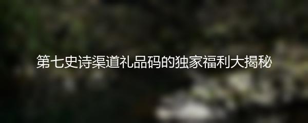 第七史诗渠道礼品码的独家福利大揭秘