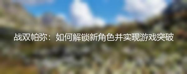 战双帕弥：如何解锁新角色并实现游戏突破