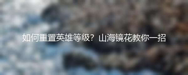 如何重置英雄等级？山海镜花教你一招