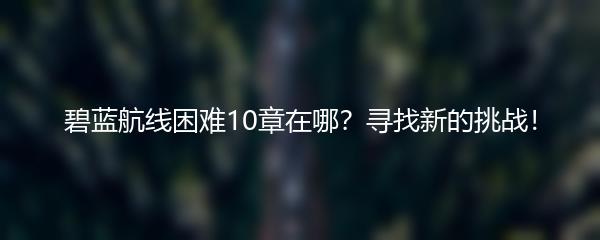 碧蓝航线困难10章在哪？寻找新的挑战！