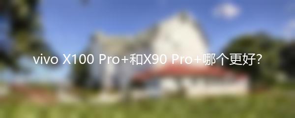 vivo X100 Pro+和X90 Pro+哪个更好？