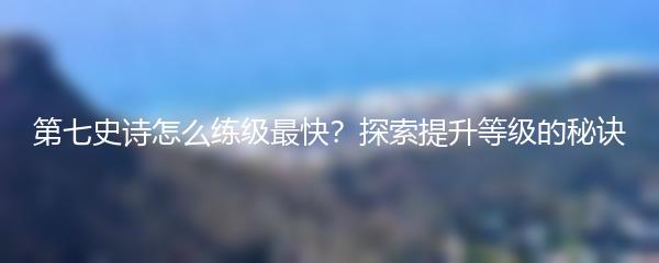 第七史诗怎么练级最快？探索提升等级的秘诀