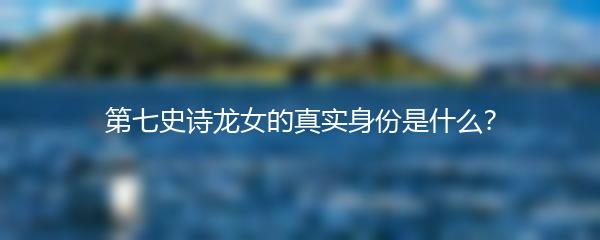 第七史诗龙女的真实身份是什么？
