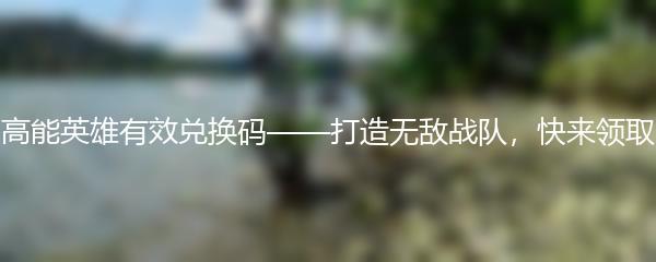 高能英雄有效兑换码——打造无敌战队，快来领取