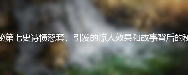 探秘第七史诗愤怒套，引发的惊人效果和故事背后的秘密