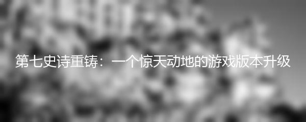第七史诗重铸：一个惊天动地的游戏版本升级