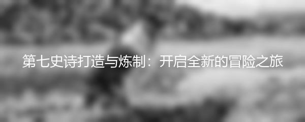 第七史诗打造与炼制：开启全新的冒险之旅