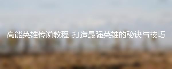 高能英雄传说教程-打造最强英雄的秘诀与技巧