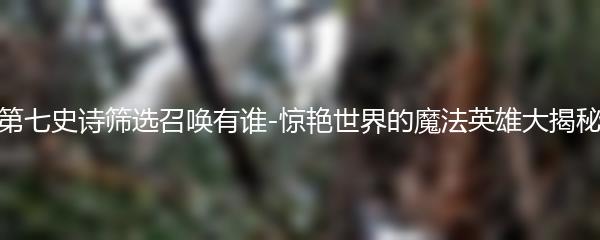 第七史诗筛选召唤有谁-惊艳世界的魔法英雄大揭秘
