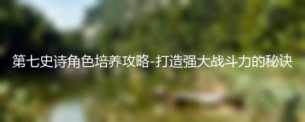 第七史诗角色培养攻略-打造强大战斗力的秘诀