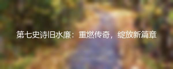 第七史诗旧水廉：重燃传奇，绽放新篇章