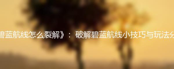 《碧蓝航线怎么裂解》：破解碧蓝航线小技巧与玩法分享