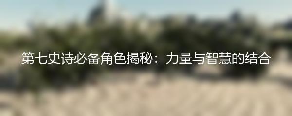 第七史诗必备角色揭秘：力量与智慧的结合