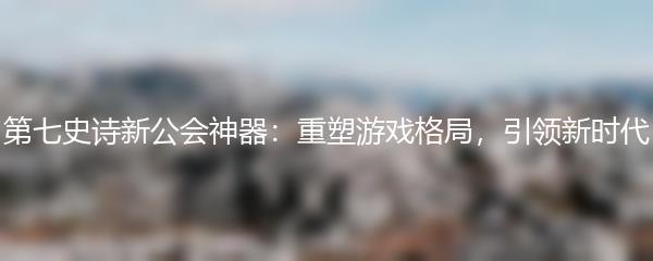 第七史诗新公会神器：重塑游戏格局，引领新时代