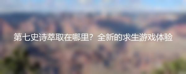 第七史诗萃取在哪里？全新的求生游戏体验