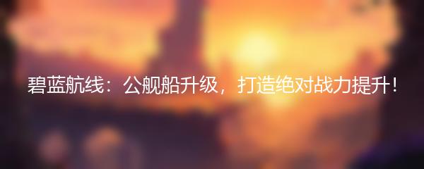 碧蓝航线：公舰船升级，打造绝对战力提升！