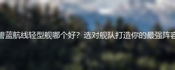 碧蓝航线轻型舰哪个好？选对舰队打造你的最强阵容