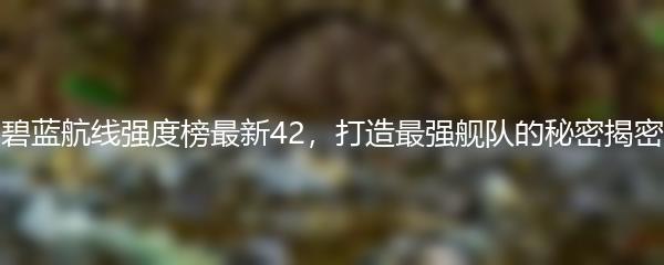碧蓝航线强度榜最新42，打造最强舰队的秘密揭密