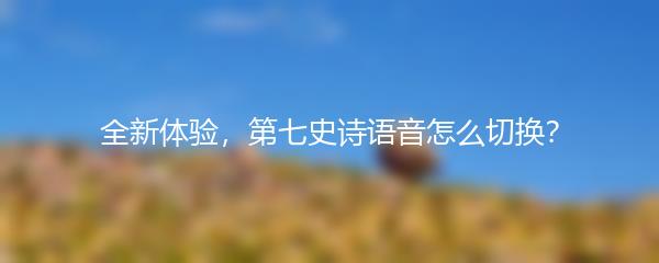 全新体验，第七史诗语音怎么切换？