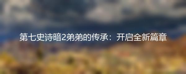 第七史诗暗2弟弟的传承：开启全新篇章