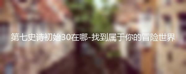 第七史诗初始30在哪-找到属于你的冒险世界
