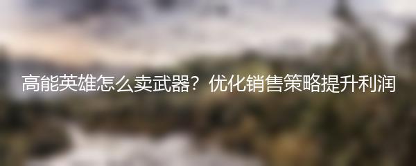 高能英雄怎么卖武器？优化销售策略提升利润