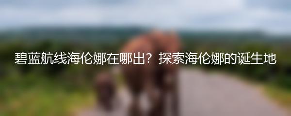 碧蓝航线海伦娜在哪出？探索海伦娜的诞生地