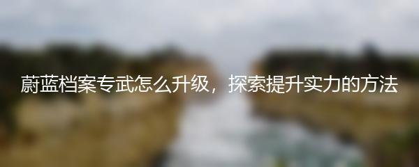 蔚蓝档案专武怎么升级，探索提升实力的方法