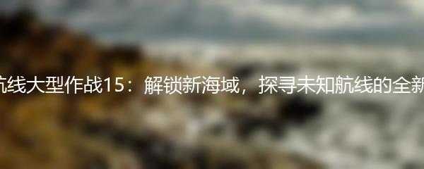 碧蓝航线大型作战15：解锁新海域，探寻未知航线的全新挑战！