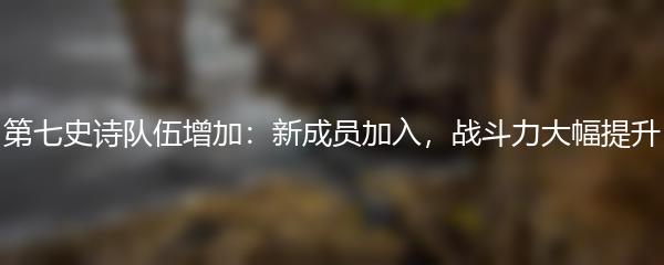第七史诗队伍增加：新成员加入，战斗力大幅提升