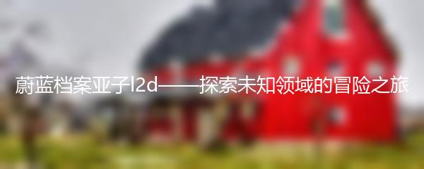 蔚蓝档案亚子l2d——探索未知领域的冒险之旅