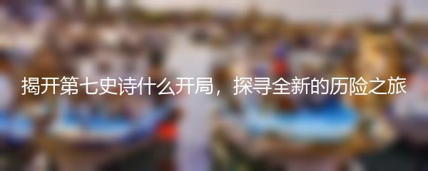 揭开第七史诗什么开局，探寻全新的历险之旅