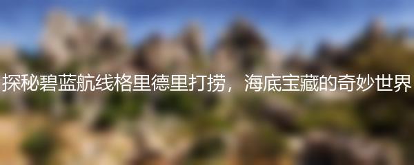 探秘碧蓝航线格里德里打捞，海底宝藏的奇妙世界