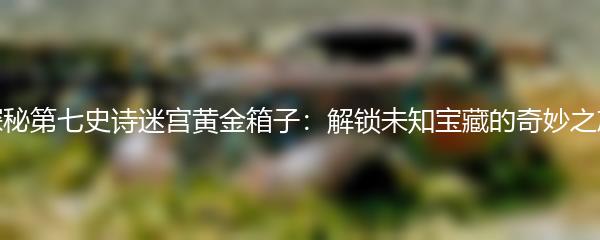 探秘第七史诗迷宫黄金箱子：解锁未知宝藏的奇妙之旅