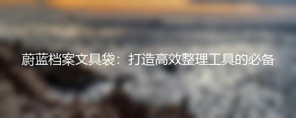 蔚蓝档案文具袋：打造高效整理工具的必备
