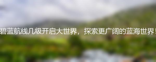 碧蓝航线几级开启大世界，探索更广阔的蓝海世界！