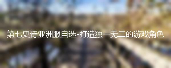 第七史诗亚洲服自选-打造独一无二的游戏角色