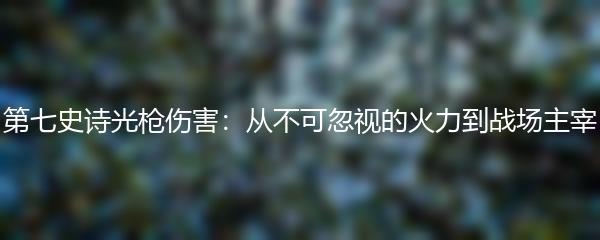第七史诗光枪伤害：从不可忽视的火力到战场主宰