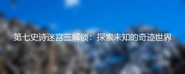 第七史诗迷宫三解锁：探索未知的奇迹世界