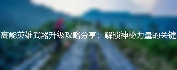 高能英雄武器升级攻略分享：解锁神秘力量的关键