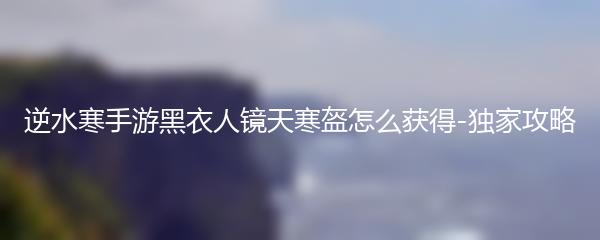 逆水寒手游黑衣人镜天寒盔怎么获得-独家攻略