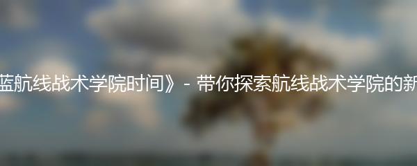 《碧蓝航线战术学院时间》- 带你探索航线战术学院的新领域