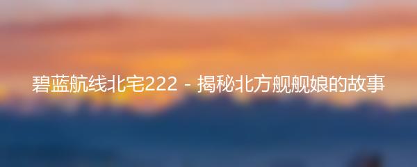 碧蓝航线北宅222 - 揭秘北方舰舰娘的故事