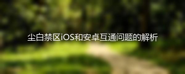 尘白禁区iOS和安卓互通问题的解析