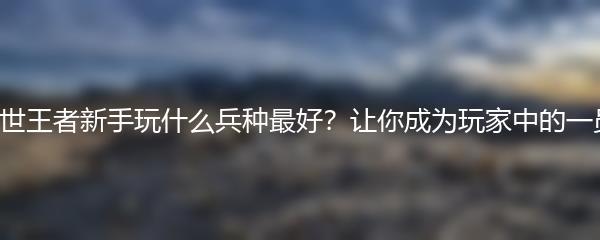 乱世王者新手玩什么兵种最好？让你成为玩家中的一员！