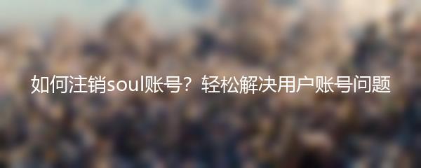 如何注销soul账号？轻松解决用户账号问题