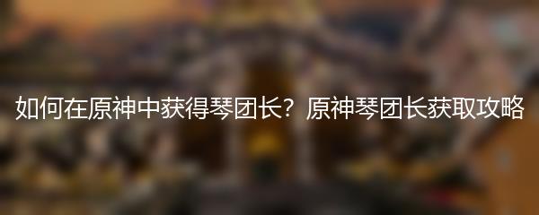 如何在原神中获得琴团长？原神琴团长获取攻略