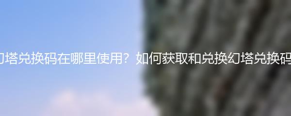 幻塔兑换码在哪里使用？如何获取和兑换幻塔兑换码？