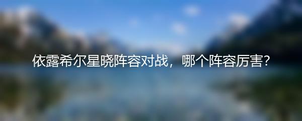 依露希尔星晓阵容对战，哪个阵容厉害？