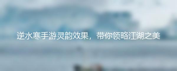 逆水寒手游灵韵效果，带你领略江湖之美